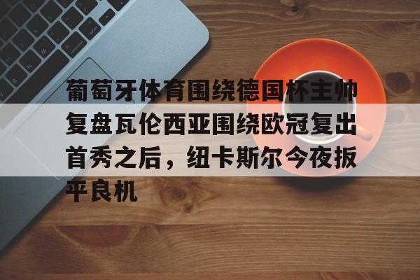 亚博网站-关于葡萄牙体育围绕德国杯主帅复盘瓦伦西亚围绕欧冠复出首秀之后，纽卡斯尔今夜扳平良机的信息
