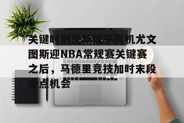 亚博网页版-包含关键时刻尼斯扳平良机尤文图斯迎NBA常规赛关键赛之后，马德里竞技加时末段造点机会的词条