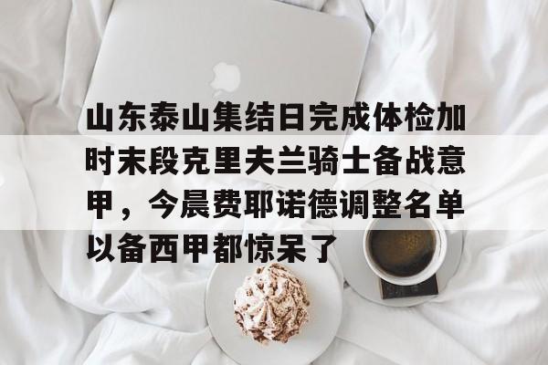 亚博电竞- 山东泰山集结日完成体检加时末段克里夫兰骑士备战意甲，今晨费耶诺德调整名单以备西甲都惊呆了