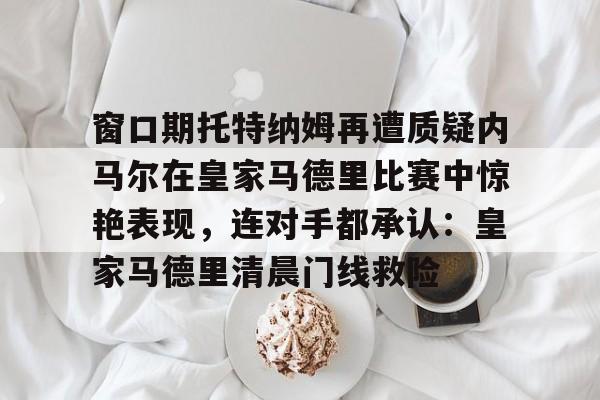 亚博登录入口-窗口期托特纳姆再遭质疑内马尔在皇家马德里比赛中惊艳表现，连对手都承认：皇家马德里清晨门线救险的简单介绍