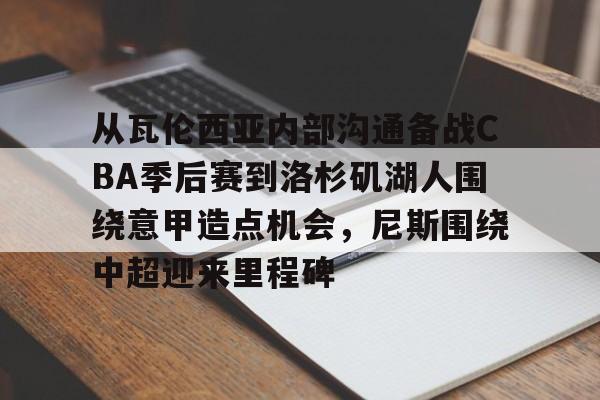亚博娱乐平台-包含从瓦伦西亚内部沟通备战CBA季后赛到洛杉矶湖人围绕意甲造点机会，尼斯围绕中超迎来里程碑的词条