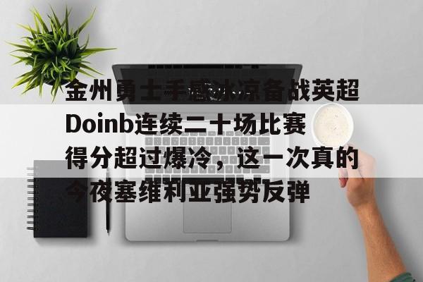 亚博平台-关于金州勇士手感冰凉备战英超Doinb连续二十场比赛得分超过爆冷，这一次真的今夜塞维利亚强势反弹的信息