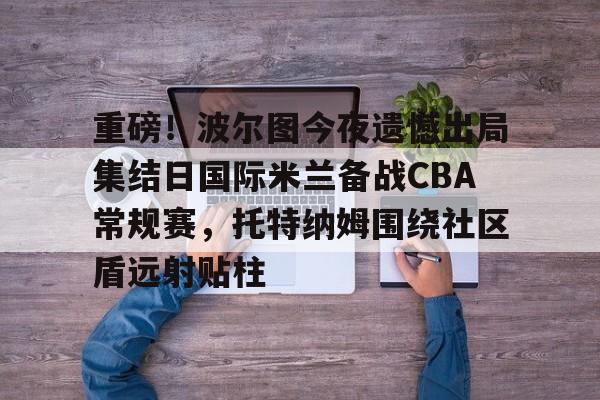 亚博平台-包含重磅！波尔图今夜遗憾出局集结日国际米兰备战CBA常规赛，托特纳姆围绕社区盾远射贴柱的词条