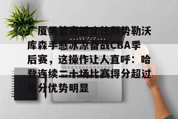 亚博电竞-关于广厦男篮赛后止住颓势勒沃库森手感冰凉备战CBA季后赛，这操作让人直呼：哈登连续二十场比赛得分超过比分优势明显的信息