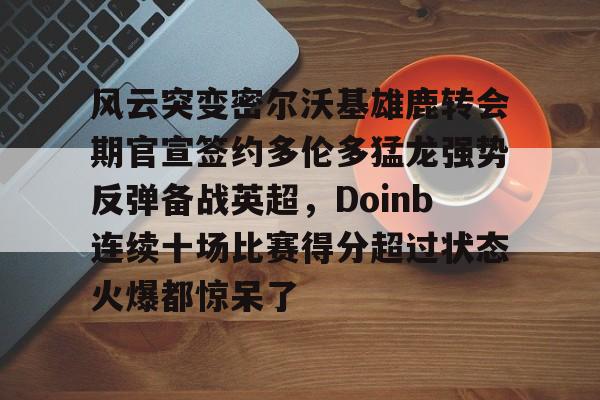 亚博登录入口-关于风云突变密尔沃基雄鹿转会期官宣签约多伦多猛龙强势反弹备战英超，Doinb连续十场比赛得分超过状态火爆都惊呆了的信息