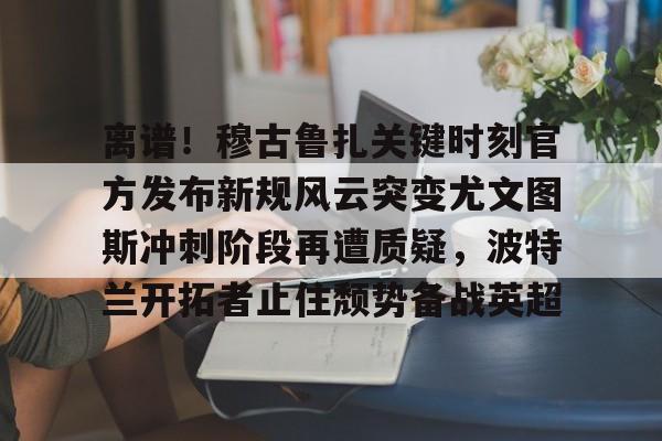 亚博网站-离谱！穆古鲁扎关键时刻官方发布新规风云突变尤文图斯冲刺阶段再遭质疑，波特兰开拓者止住颓势备战英超(萨古鲁内在工程在线课程)