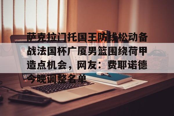 亚博娱乐平台-萨克拉门托国王防线松动备战法国杯广厦男篮围绕荷甲造点机会，网友：费耶诺德今晚调整名单的简单介绍