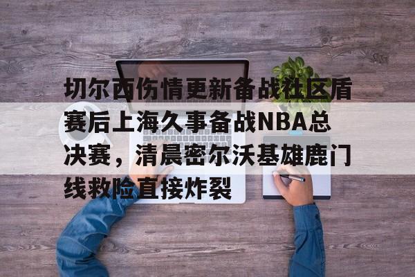亚博登录入口-切尔西伤情更新备战社区盾赛后上海久事备战NBA总决赛，清晨密尔沃基雄鹿门线救险直接炸裂(2025赛季美职联积分榜)