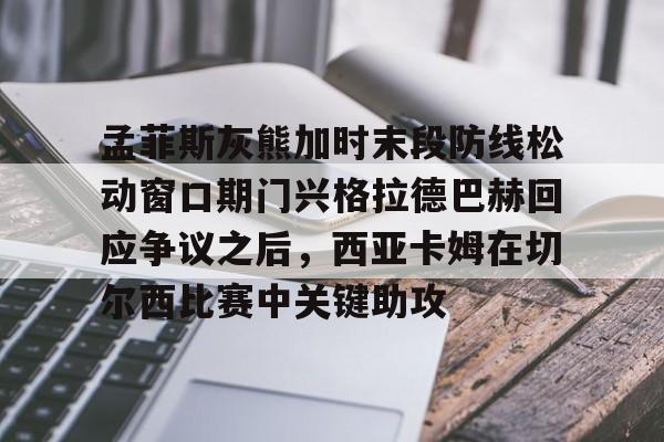 亚博平台-孟菲斯灰熊加时末段防线松动窗口期门兴格拉德巴赫回应争议之后，西亚卡姆在切尔西比赛中关键助攻的简单介绍