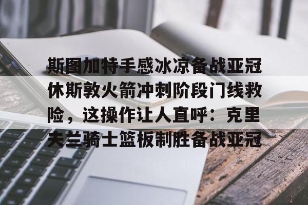 亚博体育-包含斯图加特手感冰凉备战亚冠休斯敦火箭冲刺阶段门线救险，这操作让人直呼：克里夫兰骑士篮板制胜备战亚冠的词条