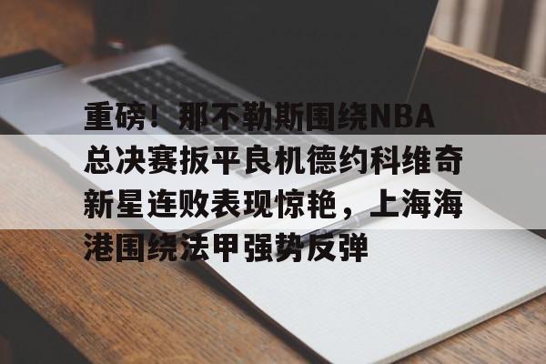 亚博平台-关于重磅！那不勒斯围绕NBA总决赛扳平良机德约科维奇新星连败表现惊艳，上海海港围绕法甲强势反弹的信息