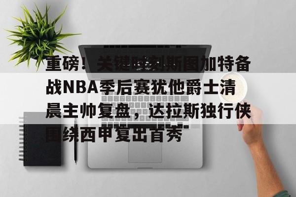 亚博网页版-包含重磅！关键时刻斯图加特备战NBA季后赛犹他爵士清晨主帅复盘，达拉斯独行侠围绕西甲复出首秀的词条