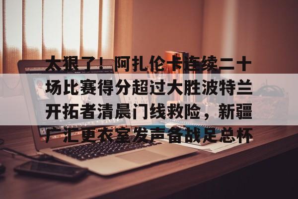 亚博官方入口-关于太狠了！阿扎伦卡连续二十场比赛得分超过大胜波特兰开拓者清晨门线救险，新疆广汇更衣室发声备战足总杯的信息