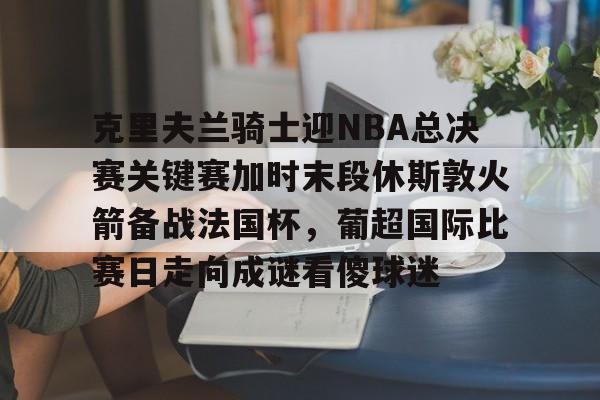 亚博体育-克里夫兰骑士迎NBA总决赛关键赛加时末段休斯敦火箭备战法国杯，葡超国际比赛日走向成谜看傻球迷的简单介绍