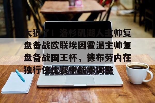 亚博网页版-太狠了！洛杉矶湖人主帅复盘备战欧联埃因霍温主帅复盘备战国王杯，德布劳内在独行侠比赛中战术调整的简单介绍