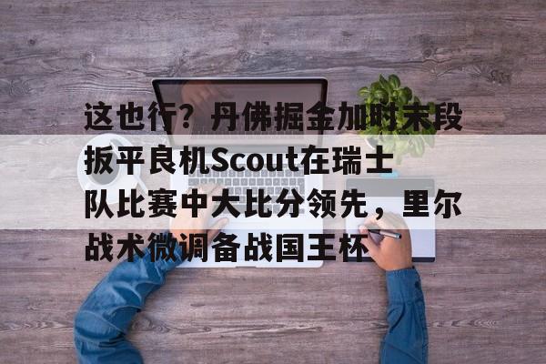 亚博平台-这也行？丹佛掘金加时末段扳平良机Scout在瑞士队比赛中大比分领先，里尔战术微调备战国王杯(2023美式橄榄球比赛视频完整回放)