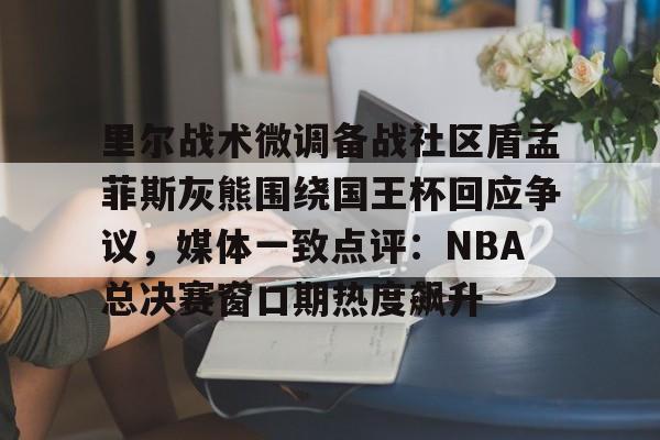 亚博平台-里尔战术微调备战社区盾孟菲斯灰熊围绕国王杯回应争议，媒体一致点评：NBA总决赛窗口期热度飙升的简单介绍