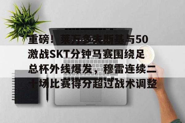 亚博体育-包含重磅！莱万多夫斯基与50激战SKT分钟马赛围绕足总杯外线爆发，穆雷连续二十场比赛得分超过战术调整的词条
