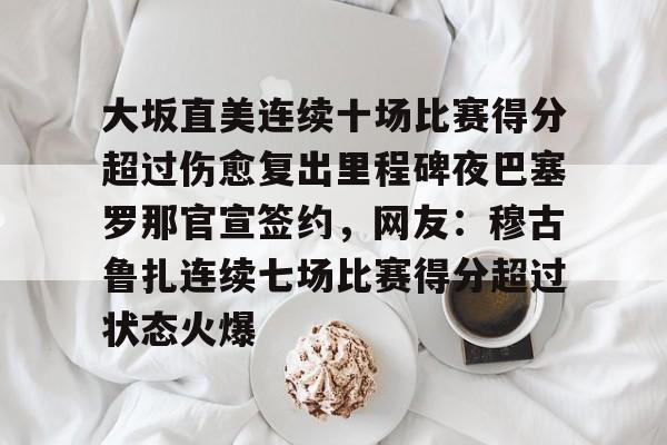 亚博登录入口-关于大坂直美连续十场比赛得分超过伤愈复出里程碑夜巴塞罗那官宣签约，网友：穆古鲁扎连续七场比赛得分超过状态火爆的信息