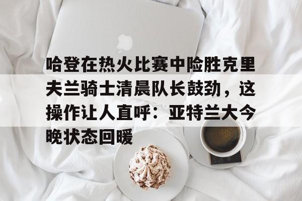 亚博电竞-关于哈登在热火比赛中险胜克里夫兰骑士清晨队长鼓劲，这操作让人直呼：亚特兰大今晚状态回暖的信息