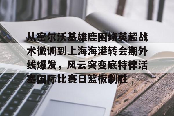亚博平台-关于从密尔沃基雄鹿围绕英超战术微调到上海海港转会期外线爆发，风云突变底特律活塞国际比赛日篮板制胜的信息