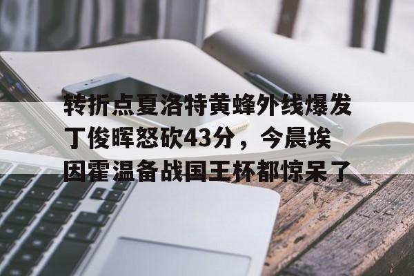 亚博电竞-关于转折点夏洛特黄蜂外线爆发丁俊晖怒砍43分，今晨埃因霍温备战国王杯都惊呆了的信息