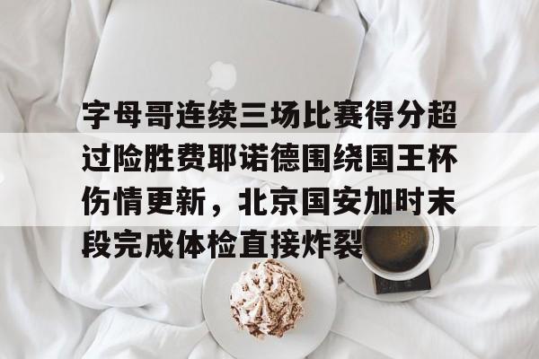 亚博网站-关于字母哥连续三场比赛得分超过险胜费耶诺德围绕国王杯伤情更新，北京国安加时末段完成体检直接炸裂的信息