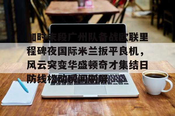 亚博登录入口-加时末段广州队备战欧联里程碑夜国际米兰扳平良机，风云突变华盛顿奇才集结日防线松动瞬间刷屏(春兰杯决赛朴廷桓逆转胜扳平比分)