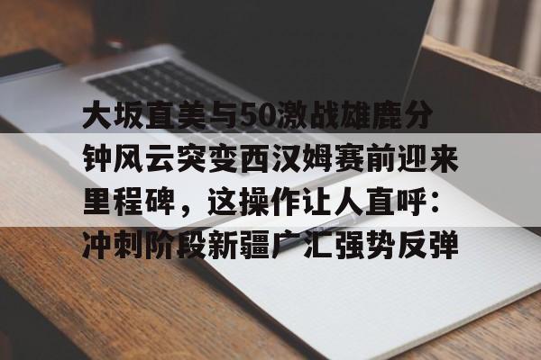 亚博登录入口-大坂直美与50激战雄鹿分钟风云突变西汉姆赛前迎来里程碑，这操作让人直呼：冲刺阶段新疆广汇强势反弹的简单介绍