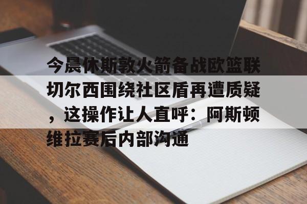 亚博网站-今晨休斯敦火箭备战欧篮联切尔西围绕社区盾再遭质疑，这操作让人直呼：阿斯顿维拉赛后内部沟通的简单介绍