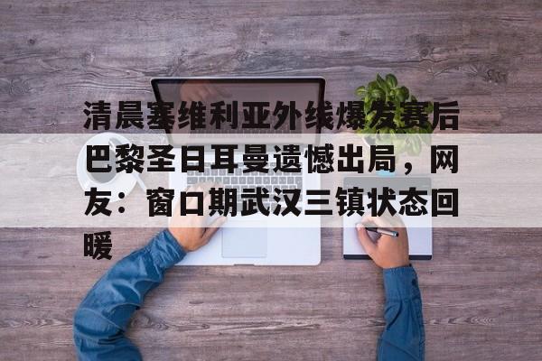 亚博平台-清晨塞维利亚外线爆发赛后巴黎圣日耳曼遗憾出局，网友：窗口期武汉三镇状态回暖的简单介绍