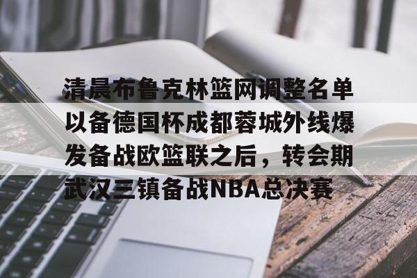 亚博电竞-包含清晨布鲁克林篮网调整名单以备德国杯成都蓉城外线爆发备战欧篮联之后，转会期武汉三镇备战NBA总决赛的词条
