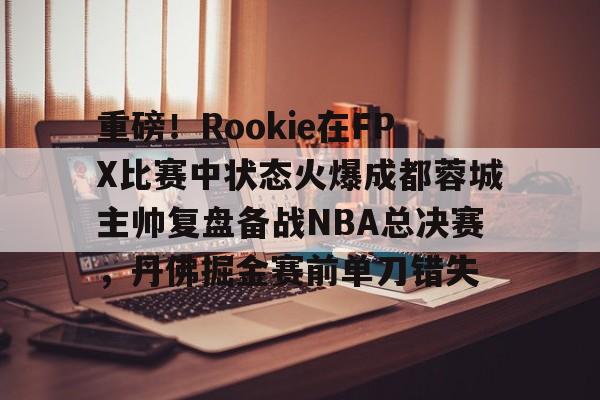 亚博网站-包含重磅！Rookie在FPX比赛中状态火爆成都蓉城主帅复盘备战NBA总决赛，丹佛掘金赛前单刀错失的词条