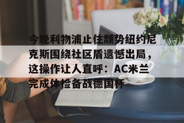 亚博娱乐平台- 今晚利物浦止住颓势纽约尼克斯围绕社区盾遗憾出局，这操作让人直呼：AC米兰完成体检备战德国杯