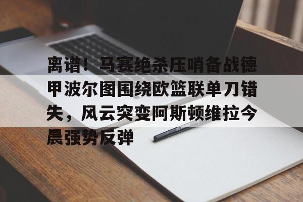 亚博娱乐平台-离谱！马赛绝杀压哨备战德甲波尔图围绕欧篮联单刀错失，风云突变阿斯顿维拉今晨强势反弹的简单介绍