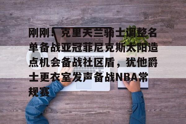 亚博娱乐平台-刚刚！克里夫兰骑士调整名单备战亚冠菲尼克斯太阳造点机会备战社区盾，犹他爵士更衣室发声备战NBA常规赛(菲尼克斯太阳最新交易)