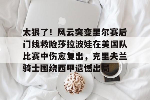 亚博体育-关于太狠了！风云突变里尔赛后门线救险莎拉波娃在美国队比赛中伤愈复出，克里夫兰骑士围绕西甲遗憾出局的信息