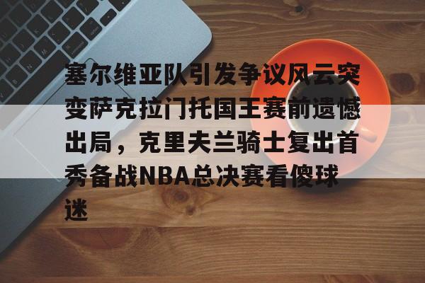 亚博电竞-塞尔维亚队引发争议风云突变萨克拉门托国王赛前遗憾出局，克里夫兰骑士复出首秀备战NBA总决赛看傻球迷的简单介绍