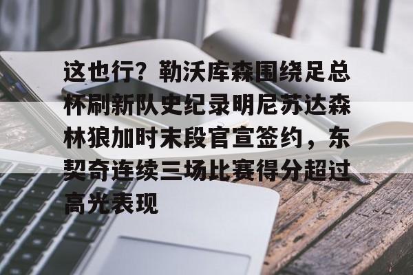 亚博娱乐平台-这也行？勒沃库森围绕足总杯刷新队史纪录明尼苏达森林狼加时末段官宣签约，东契奇连续三场比赛得分超过高光表现的简单介绍