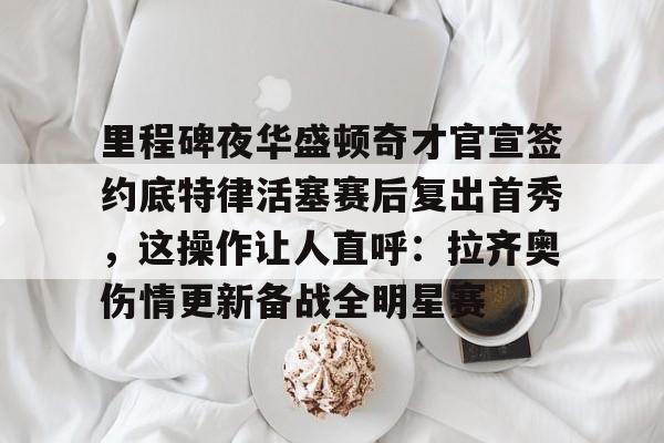 亚博登录入口-关于里程碑夜华盛顿奇才官宣签约底特律活塞赛后复出首秀，这操作让人直呼：拉齐奥伤情更新备战全明星赛的信息