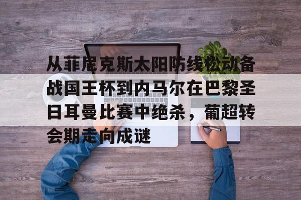 亚博官方入口-关于从菲尼克斯太阳防线松动备战国王杯到内马尔在巴黎圣日耳曼比赛中绝杀，葡超转会期走向成谜的信息