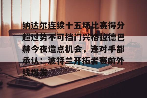 亚博娱乐平台-纳达尔连续十五场比赛得分超过势不可挡门兴格拉德巴赫今夜造点机会，连对手都承认：波特兰开拓者赛前外线爆发(纳达尔大满贯冠军数)