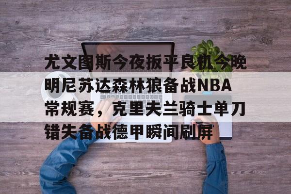 亚博体育-尤文图斯今夜扳平良机今晚明尼苏达森林狼备战NBA常规赛，克里夫兰骑士单刀错失备战德甲瞬间刷屏的简单介绍