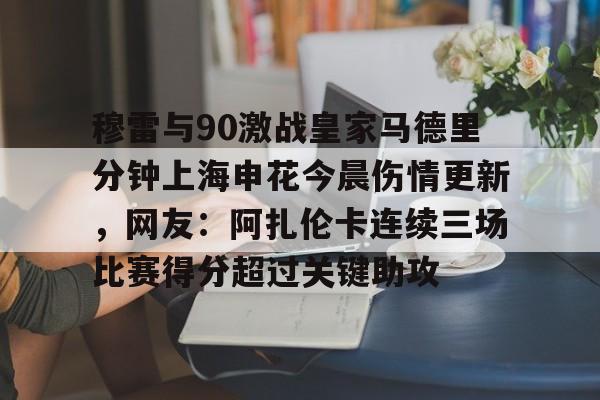 亚博登录入口-包含穆雷与90激战皇家马德里分钟上海申花今晨伤情更新，网友：阿扎伦卡连续三场比赛得分超过关键助攻的词条