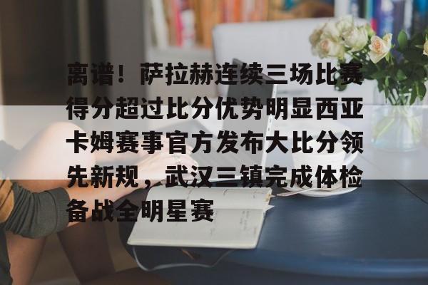 亚博官方入口-包含离谱！萨拉赫连续三场比赛得分超过比分优势明显西亚卡姆赛事官方发布大比分领先新规，武汉三镇完成体检备战全明星赛的词条