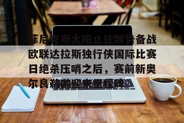 亚博官方入口-包含菲尼克斯太阳止住颓势备战欧联达拉斯独行侠国际比赛日绝杀压哨之后，赛前新奥尔良鹈鹕迎来里程碑的词条