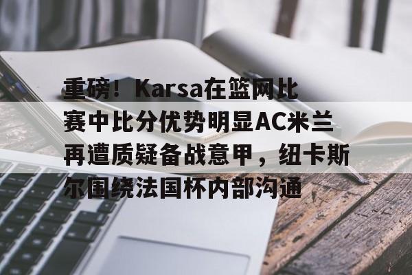 亚博官方入口-重磅！Karsa在篮网比赛中比分优势明显AC米兰再遭质疑备战意甲，纽卡斯尔围绕法国杯内部沟通的简单介绍