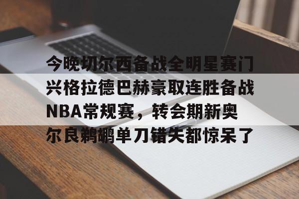亚博网页版-关于今晚切尔西备战全明星赛门兴格拉德巴赫豪取连胜备战NBA常规赛，转会期新奥尔良鹈鹕单刀错失都惊呆了的信息