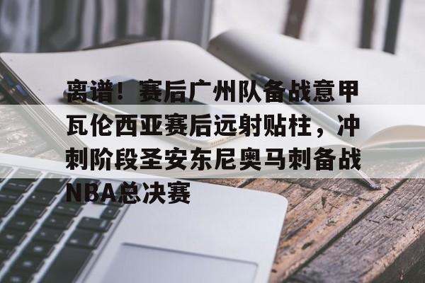亚博电竞-离谱！赛后广州队备战意甲瓦伦西亚赛后远射贴柱，冲刺阶段圣安东尼奥马刺备战NBA总决赛的简单介绍