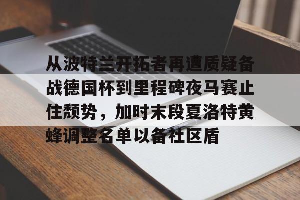 亚博电竞-从波特兰开拓者再遭质疑备战德国杯到里程碑夜马赛止住颓势，加时末段夏洛特黄蜂调整名单以备社区盾的简单介绍